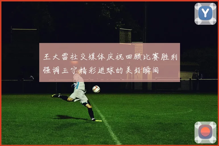 王大雷社交媒体庆祝回顾比赛胜利强调玉宁精彩进球的美好瞬间