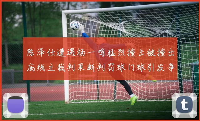 陈泽仕遭遇杨一鸣猛烈撞击被撞出底线主裁判果断判罚球门球引发争议