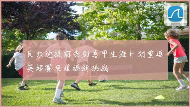 瓦尔迪提前告别意甲生涯计划重返英超赛场追逐新挑战