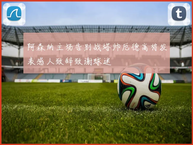 阿森纳主场告别战塔帅厄德高将发表感人致辞致谢球迷