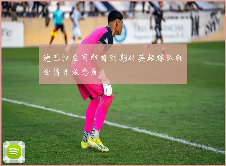 迪巴拉合同即将到期对英超球队转会持开放态度