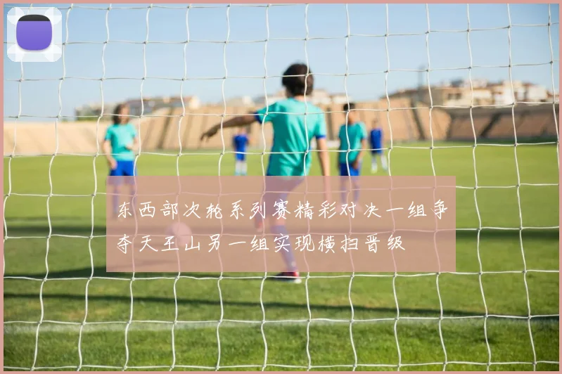 东西部次轮系列赛精彩对决一组争夺天王山另一组实现横扫晋级